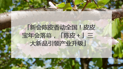 新会陈皮香动全国！皮皮宝年会落幕，「陈皮＋」三大新品引领产业升级