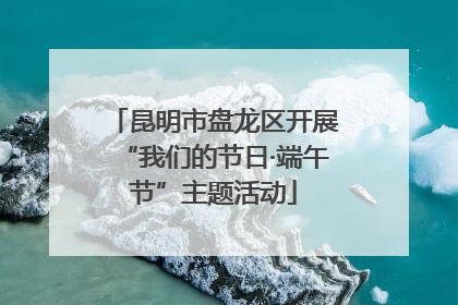 昆明市盘龙区开展“我们的节日·端午节”主题活动