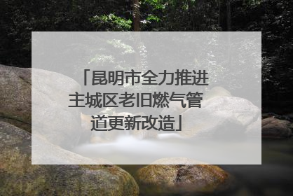 昆明市全力推进主城区老旧燃气管道更新改造