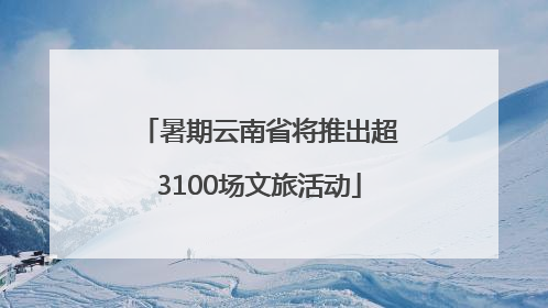暑期云南省将推出超3100场文旅活动