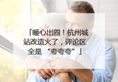 暖心出圈！杭州城站改造火了，评论区全是 “夸夸夸”