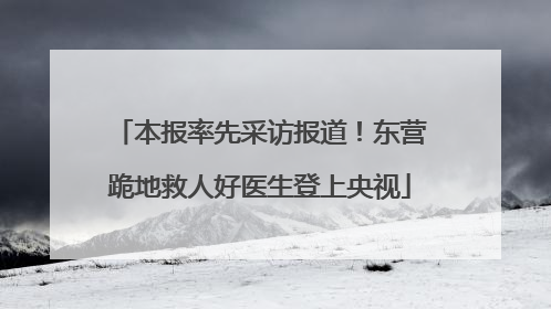 本报率先采访报道！东营跪地救人好医生登上央视