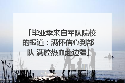 毕业季来自军队院校的报道：满怀信心到部队 满腔热血赴边疆