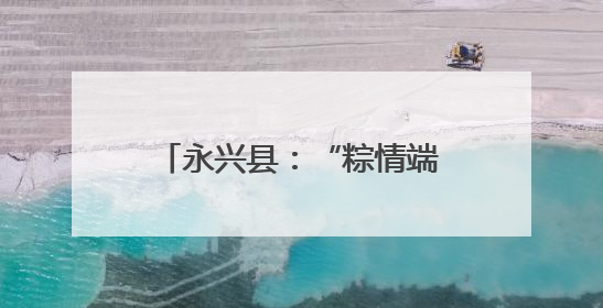 永兴县：“粽情端午” 活动暖邻里