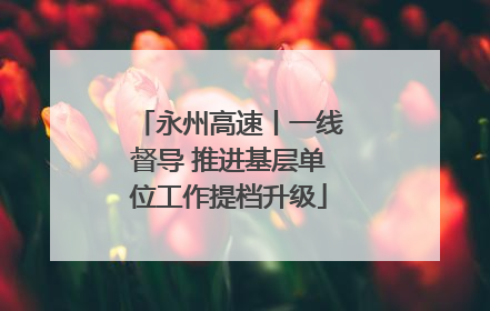永州高速丨一线督导 推进基层单位工作提档升级