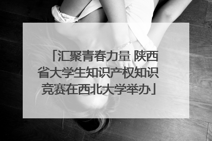汇聚青春力量 陕西省大学生知识产权知识竞赛在西北大学举办