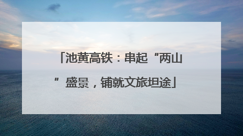 池黄高铁：串起“两山”盛景，铺就文旅坦途