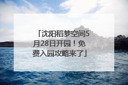 沈阳稻梦空间5月28日开园！免费入园攻略来了