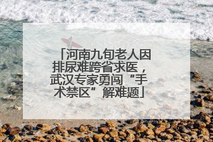 河南九旬老人因排尿难跨省求医，武汉专家勇闯“手术禁区”解难题
