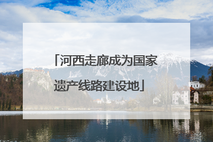 河西走廊成为国家遗产线路建设地