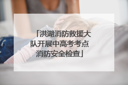 洪湖消防救援大队开展中高考考点消防安全检查