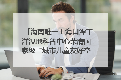 海南唯一！海口潭丰洋湿地科普中心荣膺国家级“城市儿童友好空间建设园区”称号