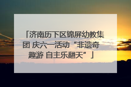 济南历下区锦屏幼教集团 庆六一活动“非遗奇趣游 自主乐翻天”