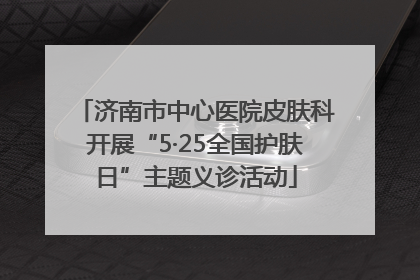 济南市中心医院皮肤科开展“5·25全国护肤日”主题义诊活动