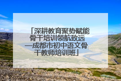深耕教育聚势赋能 骨干培训领航致远—成都市初中语文骨干教师培训班