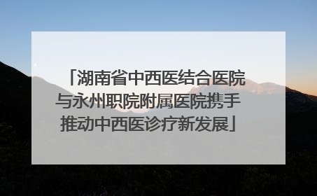 湖南省中西医结合医院与永州职院附属医院携手推动中西医诊疗新发展