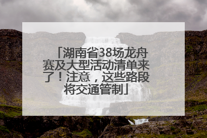 湖南省38场龙舟赛及大型活动清单来了！注意，这些路段将交通管制