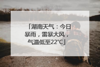 湖南天气：今日暴雨，雷暴大风，气温低至22℃