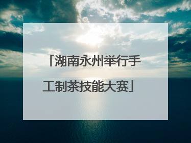 湖南永州举行手工制茶技能大赛