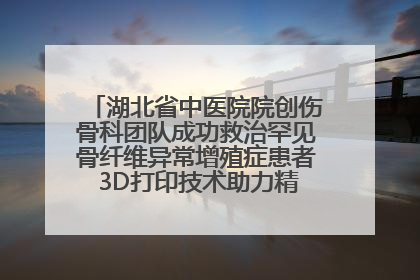 湖北省中医院院创伤骨科团队成功救治罕见骨纤维异常增殖症患者 3D打印技术助力精准矫形手术