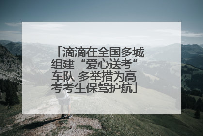 滴滴在全国多城组建“爱心送考”车队 多举措为高考考生保驾护航