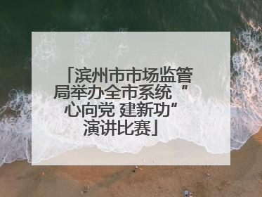滨州市市场监管局举办全市系统“心向党 建新功”演讲比赛