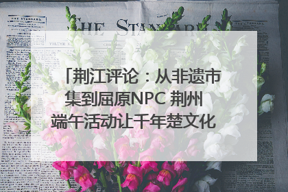 荆江评论：从非遗市集到屈原NPC 荆州端午活动让千年楚文化“破圈”生长