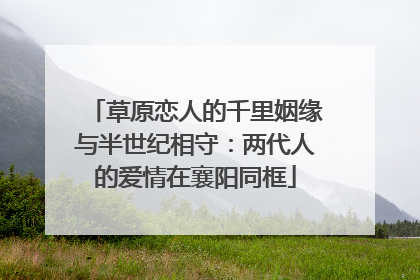 草原恋人的千里姻缘与半世纪相守：两代人的爱情在襄阳同框