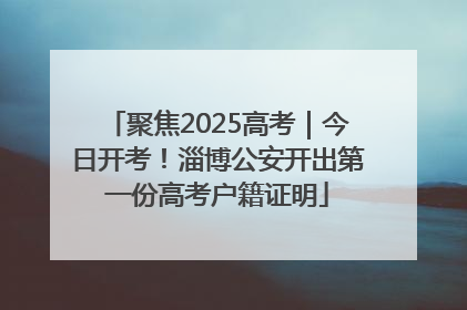 聚焦2025高考｜今日开考！淄博公安开出第一份高考户籍证明