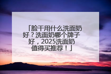 脸干用什么洗面奶好？洗面奶哪个牌子好，2025洗面奶值得买推荐！