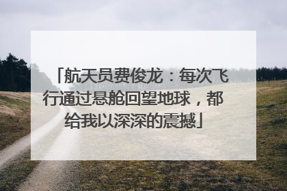 航天员费俊龙：每次飞行通过悬舱回望地球，都给我以深深的震撼