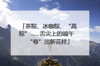 茶粽、冰咖粽、“高粽”……舌尖上的端午“卷”出新花样