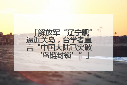 解放军“辽宁舰”逼近关岛，台学者直言“中国大陆已突破‘岛链封锁’”