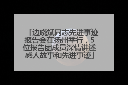边晓斌同志先进事迹报告会在扬州举行，5位报告团成员深情讲述感人故事和先进事迹