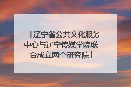 辽宁省公共文化服务中心与辽宁传媒学院联合成立两个研究院