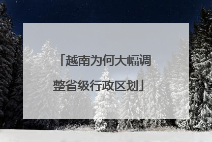 越南为何大幅调整省级行政区划