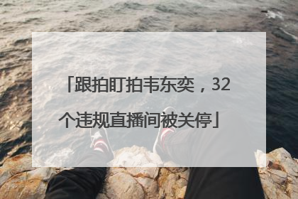 跟拍盯拍韦东奕，32个违规直播间被关停
