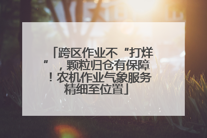 跨区作业不“打烊”，颗粒归仓有保障！农机作业气象服务精细至位置