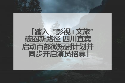 踏入“影视+文旅”破圈新路径 四川宜宾启动百部微短剧计划并同步开启演员招募