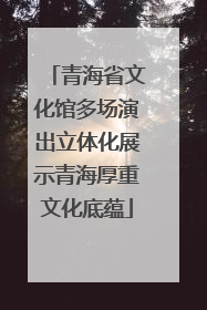 青海省文化馆多场演出立体化展示青海厚重文化底蕴