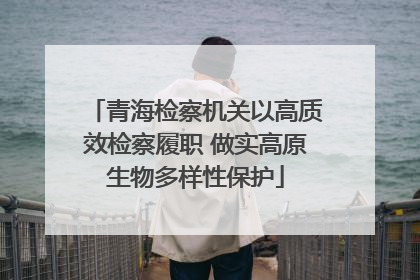 青海检察机关以高质效检察履职 做实高原生物多样性保护