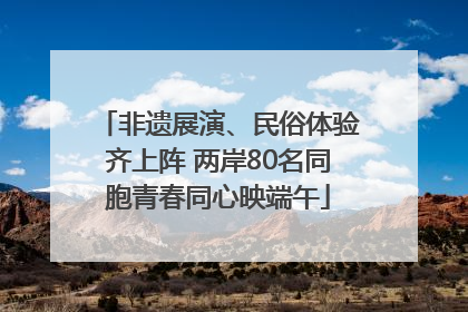 非遗展演、民俗体验齐上阵 两岸80名同胞青春同心映端午