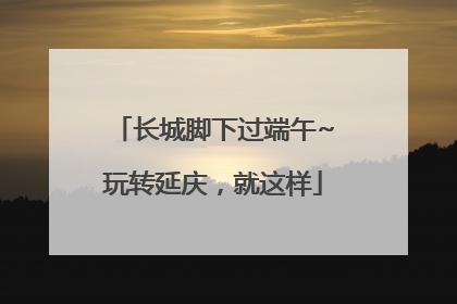 长城脚下过端午~玩转延庆，就这样
