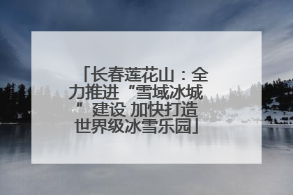 长春莲花山：全力推进“雪域冰城”建设 加快打造世界级冰雪乐园