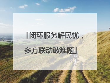 闭环服务解民忧，多方联动破难题