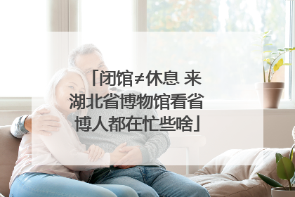 闭馆≠休息 来湖北省博物馆看省博人都在忙些啥