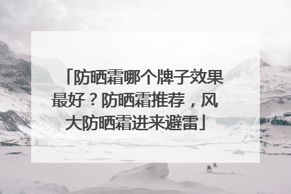防晒霜哪个牌子效果最好？防晒霜推荐，风大防晒霜进来避雷