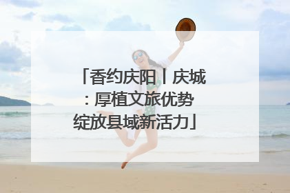 香约庆阳丨庆城：厚植文旅优势 绽放县域新活力