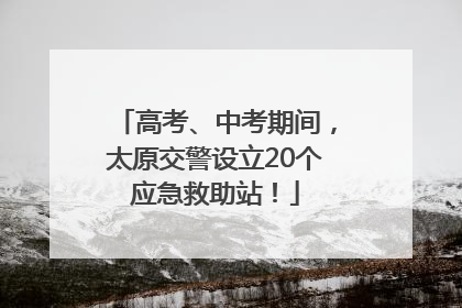 高考、中考期间，太原交警设立20个应急救助站！