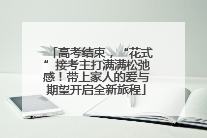 高考结束，“花式”接考主打满满松弛感！带上家人的爱与期望开启全新旅程